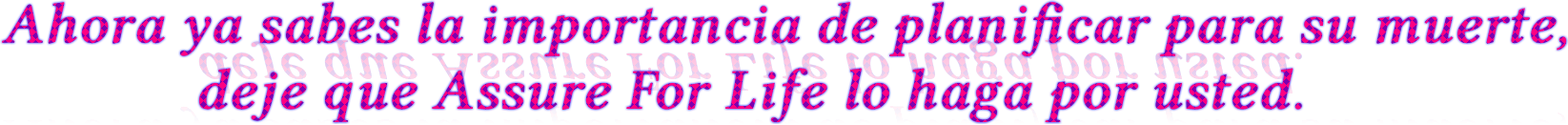 Ahora ya sabes la importancia de planificar para su muerte,
             deje que Assure For Life lo haga por usted. Ahora ya sabes la importancia de planificar para su muerte,
             deje que Assure For Life lo haga por usted.
